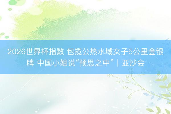 2026世界杯指数 包揽公热水域女子5公里金银牌 中国小姐说“预思之中”|亚沙会