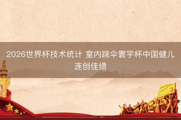 2026世界杯技术统计 室内跳伞寰宇杯中国健儿连创佳绩