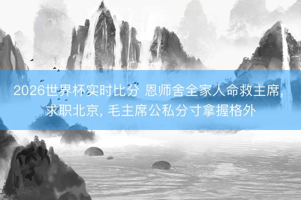 2026世界杯实时比分 恩师舍全家人命救主席, 求职北京, 毛主席公私分寸拿握格外
