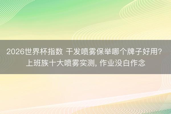 2026世界杯指数 干发喷雾保举哪个牌子好用? 上班族十大喷雾实测, 作业没白作念