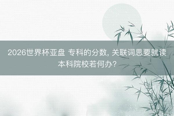 2026世界杯亚盘 专科的分数， 关联词思要就读本科院校若何办?