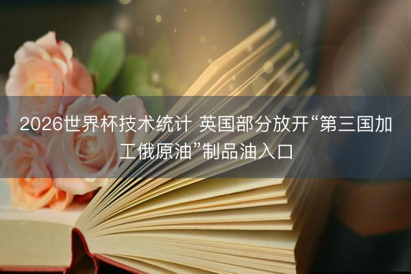 2026世界杯技术统计 英国部分放开“第三国加工俄原油”制品油入口