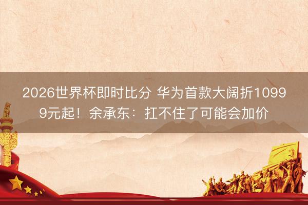 2026世界杯即时比分 华为首款大阔折10999元起!余承东:扛不住了可能会加价