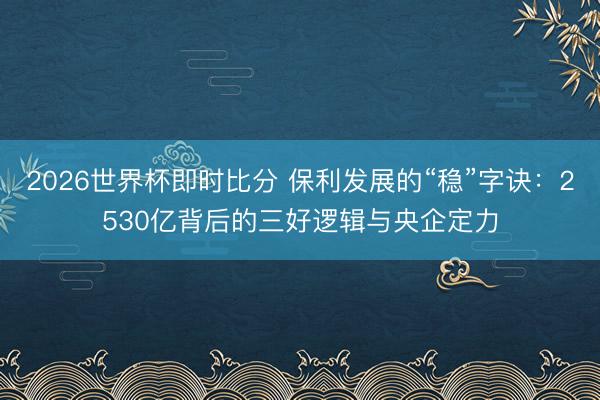 2026世界杯即时比分 保利发展的“稳”字诀:2530亿背后的三好逻辑与央企定力