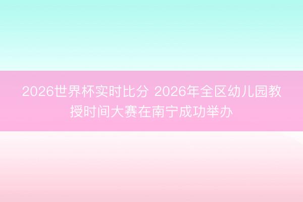 2026世界杯实时比分 2026年全区幼儿园教授时间大赛在南宁成功举办