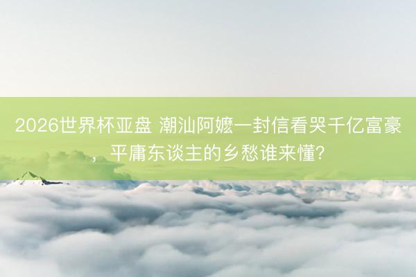 2026世界杯亚盘 潮汕阿嬷一封信看哭千亿富豪，平庸东谈主的乡愁谁来懂？