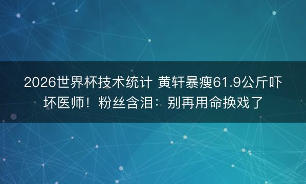 2026世界杯技术统计 黄轩暴瘦61.9公斤吓坏医师!粉丝含泪:别再用命换戏了