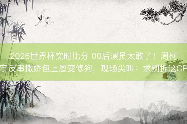2026世界杯实时比分 00后演员太敢了！周柯宇反串撒娇包上恩变修狗，现场尖叫：求别拆这CP