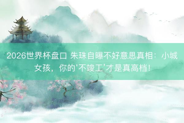 2026世界杯盘口 朱珠自曝不好意思真相：小城女孩，你的‘不竣工’才是真高档！