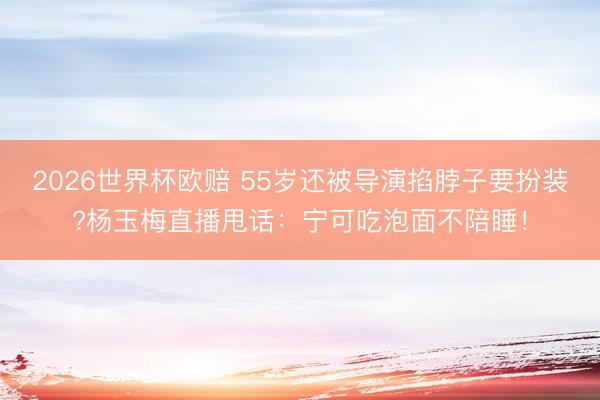 2026世界杯欧赔 55岁还被导演掐脖子要扮装?杨玉梅直播甩话：宁可吃泡面不陪睡！