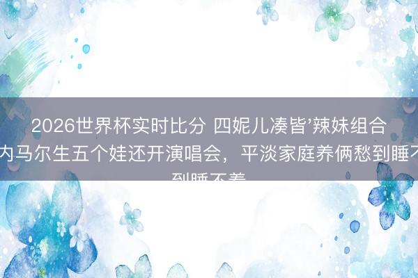 2026世界杯实时比分 四妮儿凑皆'辣妹组合'！内马尔生五个娃还开演唱会，平淡家庭养俩愁到睡不着