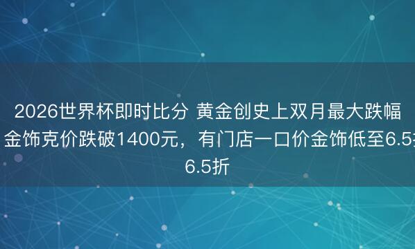 2026世界杯即时比分 黄金创史上双月最大跌幅,金饰克价跌破1400元,有门店一口价金饰低至6.5折