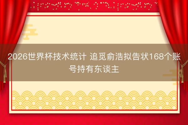 2026世界杯技术统计 追觅俞浩拟告状168个账号持有东谈主