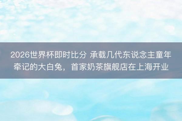 2026世界杯即时比分 承载几代东说念主童年牵记的大白兔,首家奶茶旗舰店在上海开业