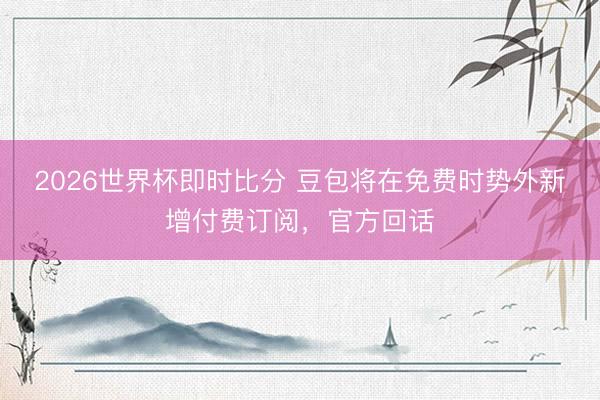 2026世界杯即时比分 豆包将在免费时势外新增付费订阅，官方回话