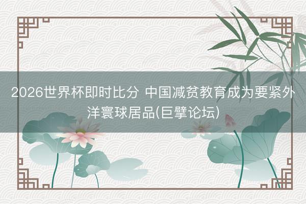 2026世界杯即时比分 中国减贫教育成为要紧外洋寰球居品(巨擘论坛)