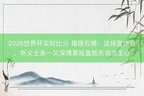 2026世界杯实时比分 福建石狮：这场宣讲会，听义士亲一又深情禀报直抵东说念主心