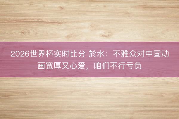 2026世界杯实时比分 於水：不雅众对中国动画宽厚又心爱，咱们不行亏负