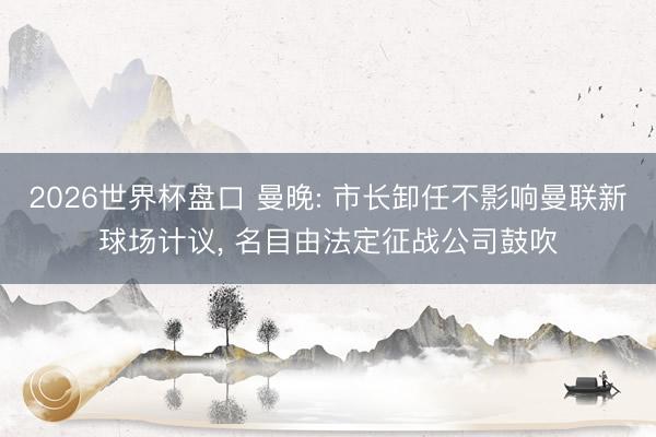 2026世界杯盘口 曼晚: 市长卸任不影响曼联新球场计议, 名目由法定征战公司鼓吹