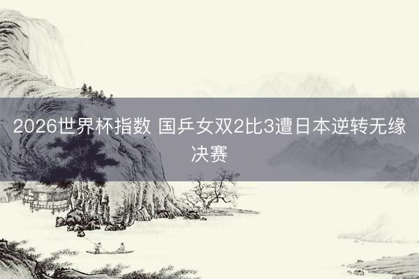2026世界杯指数 国乒女双2比3遭日本逆转无缘决赛