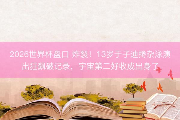 2026世界杯盘口 炸裂！13岁于子迪搀杂泳演出狂飙破记录，宇宙第二好收成出身了