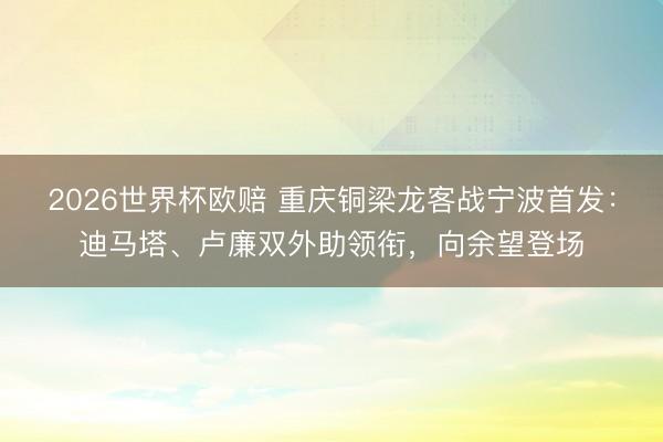 2026世界杯欧赔 重庆铜梁龙客战宁波首发：迪马塔、卢廉双外助领衔，向余望登场