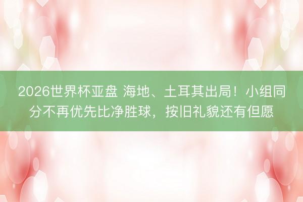 2026世界杯亚盘 海地、土耳其出局!小组同分不再优先比净胜球,按旧礼貌还有但愿