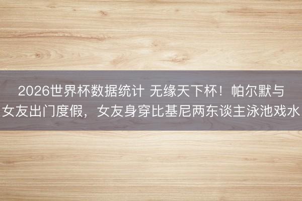 2026世界杯数据统计 无缘天下杯！帕尔默与女友出门度假，女友身穿比基尼两东谈主泳池戏水